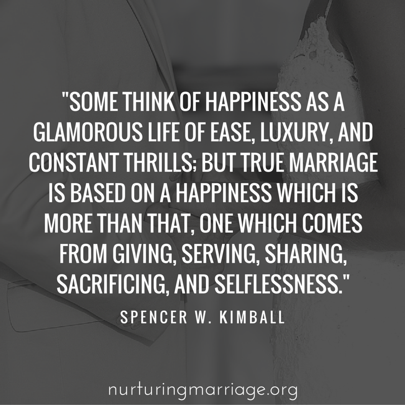Some think of happiness as a glamorous life of ease, luxury, and constant thrills; but true marriage is based on a happiness which is more than that, one which comes from giving, serving, sharing, sacrificing, and selflessness. - President Spencer W. Kimball (so many great quotes on this website!)
